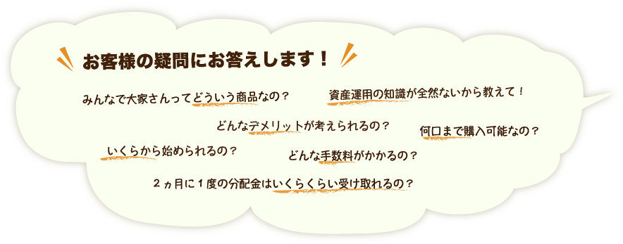 お客様の疑問にお答えします！/みんなで大家さんってどういう商品なの？/資産運用の知識が全然ないから教えて！/どんなデメリットが考えられるの？/何口まで購入可能なの？/いくらから始められるの？/どんな手数料がかかるの？/２ヵ月に１度の分配金はいくらくらい受け取れるの？