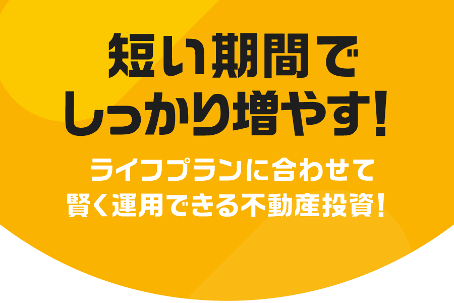 短い期間でしっかり増やす！ライフプランに合わせて、賢く運用できる不動産投資！