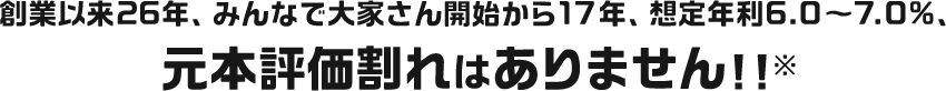 創業以来26年、みんなで大家さん開始から17年、想定年利6.0～7.0%、元本評価割れはありません！！※